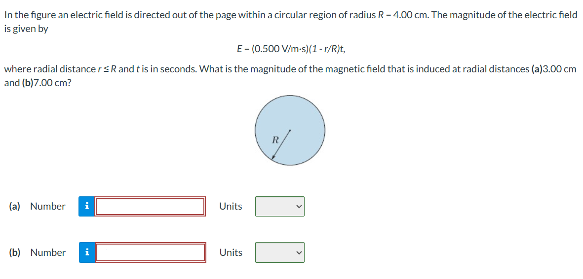 In the figure an electric field is directed out of the page within a circular region of radius R = 4.00 cm. The magnitude of the electric field is given by E = (0.500 V/m⋅s)(1 − r/R)t, where radial distance r ≤ R and t is in seconds. What is the magnitude of the magnetic field that is induced at radial distances (a)3.00 cm and (b) 7.00 cm ? (a) Number  Units (b) Number Units