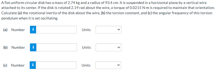 A flat uniform circular disk has a mass of 2.74 kg and a radius of 93.4 cm. It is suspended in a horizontal plane by a vertical wire attached to its center. If the disk is rotated 2.19 rad about the wire, a torque of 0.0215 N⋅m is required to maintain that orientation. Calculate (a) the rotational inertia of the disk about the wire, (b) the torsion constant, and (c) the angular frequency of this torsion pendulum when it is set oscillating. (a) Number Units (b) Number Units (c) Number Units