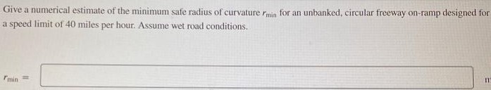 Give a numerical estimate of the minimum safe radius of curvature rmin for an unbanked, circular freeway on-ramp designed for a speed limit of 40 miles per hour. Assume wet road conditions. rmin = m