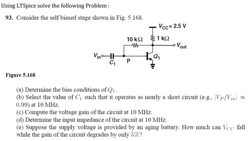 Using LTSpice solve the following Problem : 93. Consider the self biased stage shown in Fig. 5.168. Figure 5.168 (a) Determine the bias conditions of Q1. (b) Select the value of C1 such that it operates as nearly a short circuit (e. g., |VP/Vin| ≈ 0.99) at 10 MHz. (c) Compute the voltage gain of the circuit at 10 MHz. (d) Determine the input impedance of the circuit at 10 MHz. (e) Suppose the supply voltage is provided by an aging battery. How much can VCC fall while the gain of the circuit degrades by only 5%?