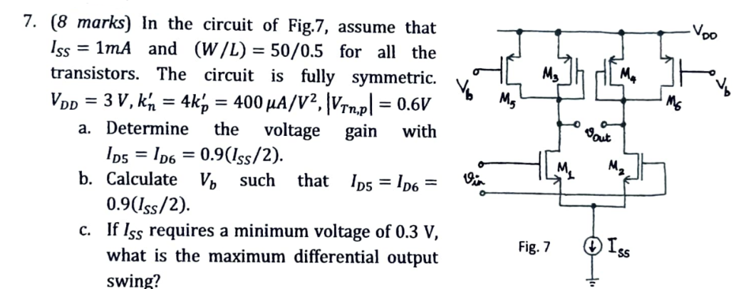 7 (8 marks) In the circuit of Fig. 7, assume that ISS = 1 mA and (W/L) = 50/0.5 for all the transistors. The circuit is fully symmetric. VDD = 3 V, kn′ = 4kp′ = 400 μA/V2, |VTn,p| = 0.6 V a. Determine the voltage gain with ID5 = ID6 = 0.9(ISS/2). b. Calculate Vb such that ID5 = ID6 = 0.9(ISS/2). c. If ISS requires a minimum voltage of 0. 3 V, what is the maximum differential output swing?