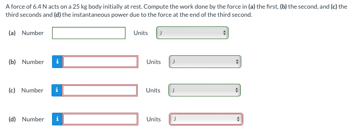 A force of 6.4 N acts on a 25 kg body initially at rest. Compute the work done by the force in (a) the first, (b) the second, and (c) the third seconds and (d) the instantaneous power due to the force at the end of the third second. (a) Number Units (b) Number Units (c) Number Units (d) Number Units