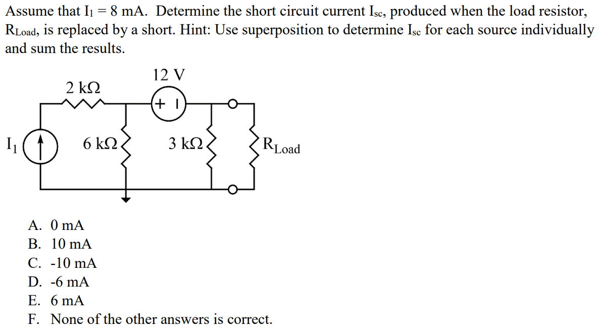 Assume that I1 = 8 mA. Determine the short circuit current Isc, produced when the load resistor, RLoad, is replaced by a short. Hint: Use superposition to determine Isc for each source individually and sum the results. A. 0 mA B. 10 mA C. -10 mA D. -6 mA E. 6 mA F. None of the other answers is correct.