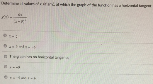 Determine all values of x, (if any), at which the graph of the function has a horizontal tangent. y(x) = 6x (x−9)2 x = 6 x = 9 and x = −6 The graph has no horizontal tangents. x = −9 x = −9 and x = 6