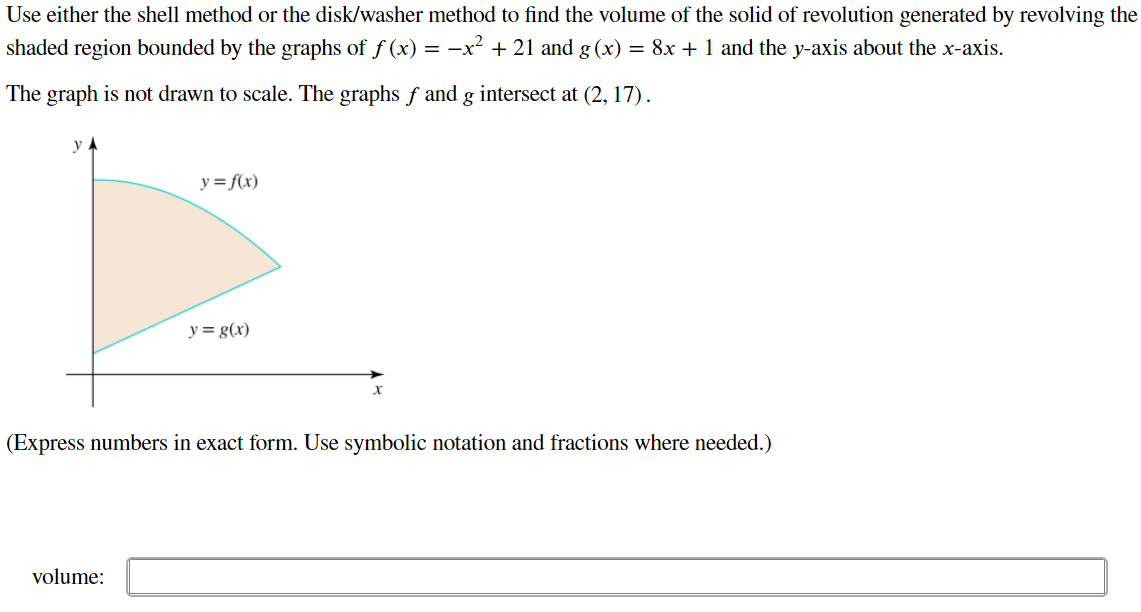 Use either the shell method or the disk/washer method to find the volume of the solid of revolution generated by revolving the shaded region bounded by the graphs of f(x) = −x2 + 21 and g ( x ) = 8x + 1 and the y -axis about the x -axis. The graph is not drawn to scale. The graphs f and g intersect at (2,17). (Express numbers in exact form. Use symbolic notation and fractions where needed.) volume: 