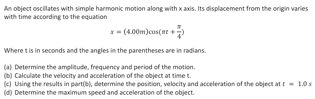 An object oscillates with simple harmonic motion along with x axis. Its displacement from the origin varies with time according to the equation x = (4.00 m)cos⁡(πt + π/4) Where t is in seconds and the angles in the parentheses are in radians. (a) Determine the amplitude, frequency and period of the motion. (b) Calculate the velocity and acceleration of the object at time t. (c) Using the results in part(b), determine the position, velocity and acceleration of the object at t = 1.0 s (d) Determine the maximum speed and acceleration of the object.