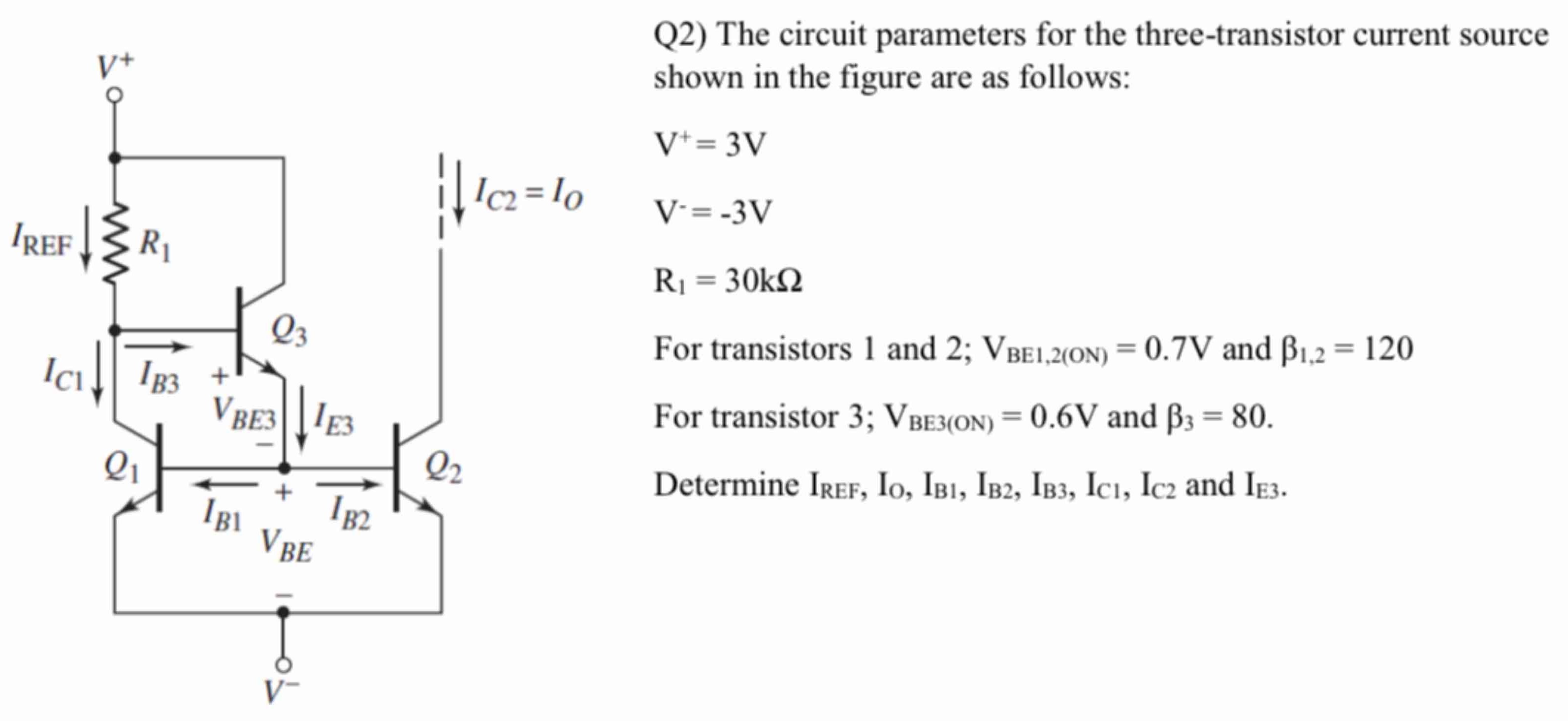 Q2) The circuit parameters for the three-transistor current source shown in the figure are as follows: V+ = 3 V V− = −3 V R1 = 30 kΩ For transistors 1 and 2; VBE1,2(ON) = 0.7 V and β1,2 = 120 For transistor 3; VBE3(ON) = 0.6 V and β3 = 80. Determine IREF, IO, IB1, IB2, IB3, IC1, IC2 and IE3.