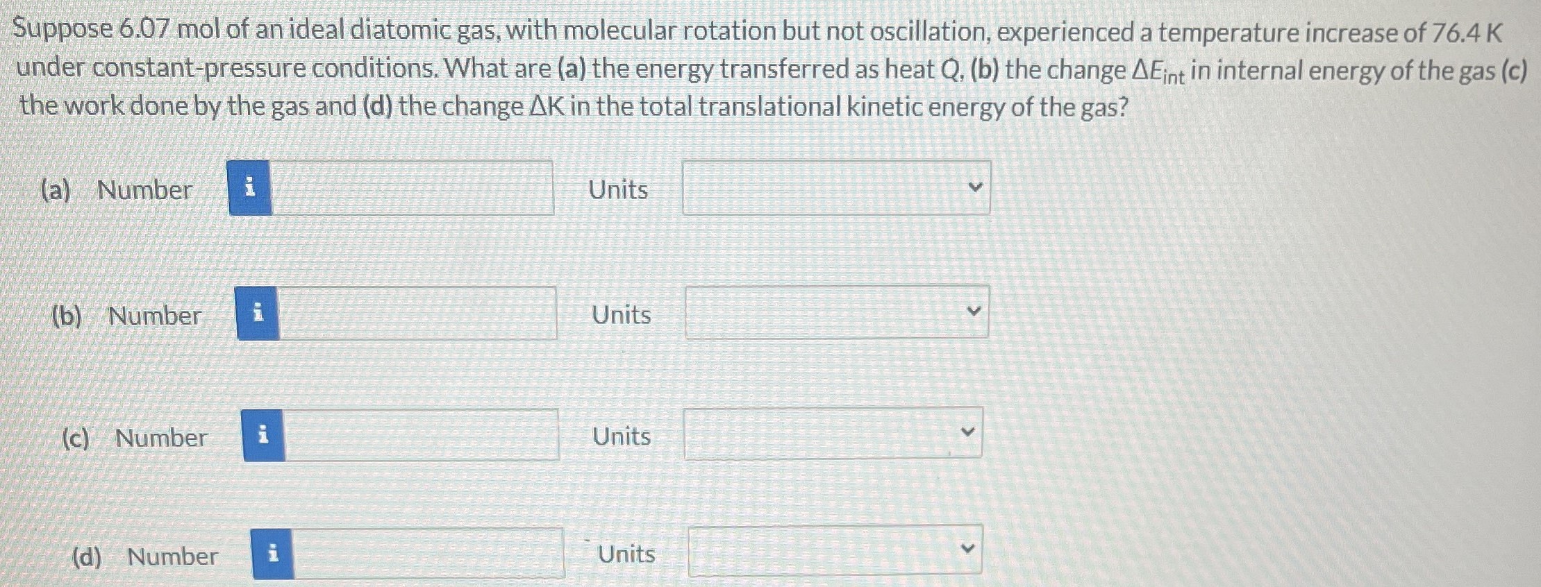 Suppose 6.07 mol of an ideal diatomic gas, with molecular rotation but not oscillation, experienced a temperature increase of 76.4 K under constant-pressure conditions. What are (a) the energy transferred as heat Q, (b) the change ΔEint in internal energy of the gas (c) the work done by the gas and (d) the change ΔK in the total translational kinetic energy of the gas? (a) Number Units (b) Number Units (c) Number Units (d) Number Units