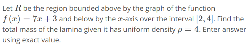 Let R be the region bounded above by the graph of the function f(x) = 7x + 3 and below by the x-axis over the interval [2, 4]. Find the total mass of the lamina given it has uniform density ρ = 4. Enter answer using exact value.