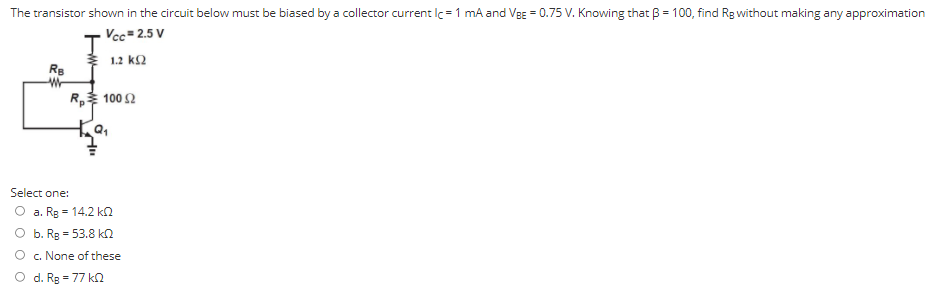 The transistor shown in the circuit below must be biased by a collector current IC = 1 mA and VBE = 0.75 V. Knowing that β = 100, find RB without making any approximation Select one: a. RB = 14.2 kΩ b. RB = 53.8 kΩ c. None of these d. RB = 77 kΩ