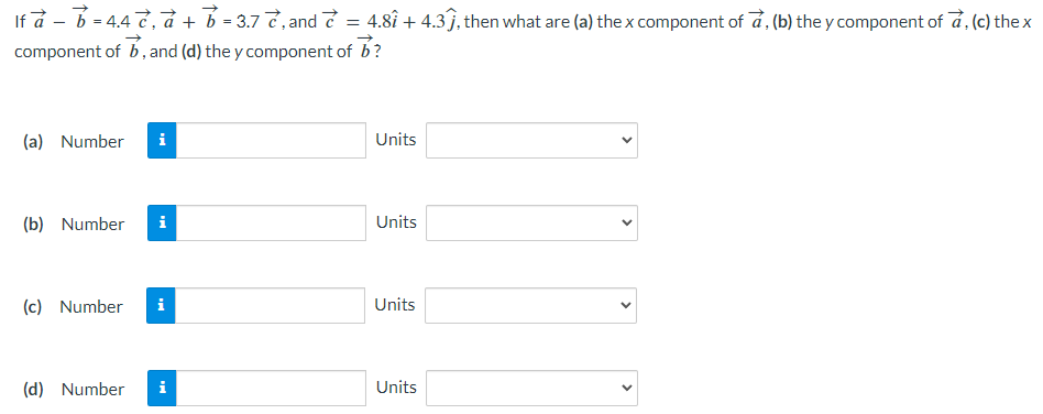 If a→ − b→ = 4.4 c→, a→ + b→ = 3.7 c→, and c→ = 4.8 i^ + 4.3 j^, then what are (a) the x component of a→, (b) the y component of a→, (c) the x component of b→, and (d) the y component of b→ ? (a) Number Units (b) Number Units (c) Number Units (d) Number Units