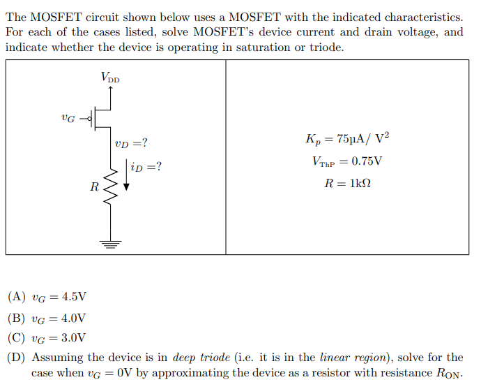 The MOSFET circuit shown below uses a MOSFET with the indicated characteristics. For each of the cases listed, solve MOSFET's device current and drain voltage, and indicate whether the device is operating in saturation or triode. (A) vG = 4.5 V (B) vG = 4.0 V (C) vG = 3.0 V (D) Assuming the device is in deep triode (i. e. it is in the linear region), solve for the case when vG = 0 V by approximating the device as a resistor with resistance RON.