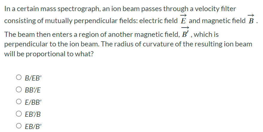 In a certain mass spectrograph, an ion beam passes through a velocity filter consisting of mutually perpendicular fields: electric field E→ and magnetic field B→. The beam then enters a region of another magnetic field, B′→, which is perpendicular to the ion beam. The radius of curvature of the resulting ion beam will be proportional to what? B/EB′ BB′/E E/BB′ EB′/B EB/B′