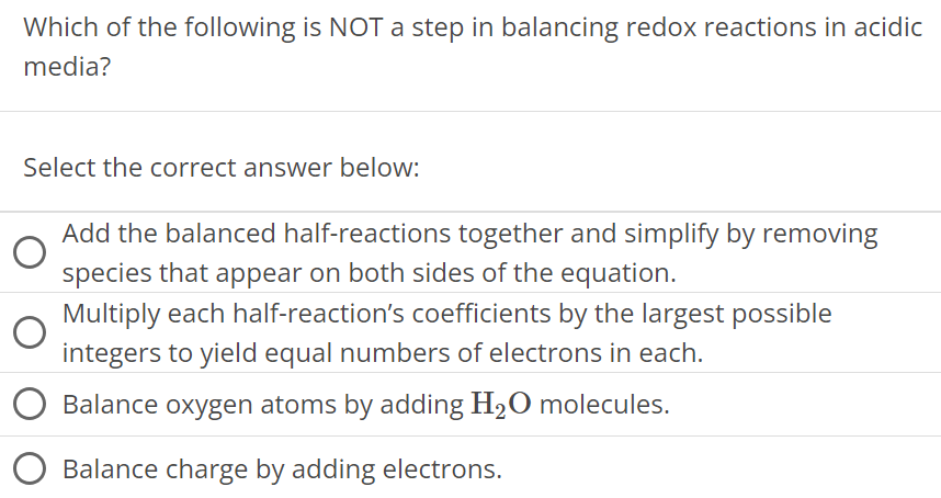 Which of the following is NOT a step in balancing redox reactions in acidic media? Select the correct answer below: Add the balanced half-reactions together and simplify by removing species that appear on both sides of the equation. Multiply each half-reaction's coefficients by the largest possible integers to yield equal numbers of electrons in each. Balance oxygen atoms by adding H2O molecules. Balance charge by adding electrons. 