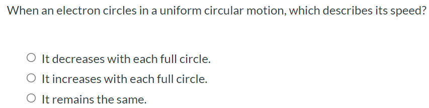 When an electron circles in a uniform circular motion, which describes its speed? It decreases with each full circle. It increases with each full circle. It remains the same.