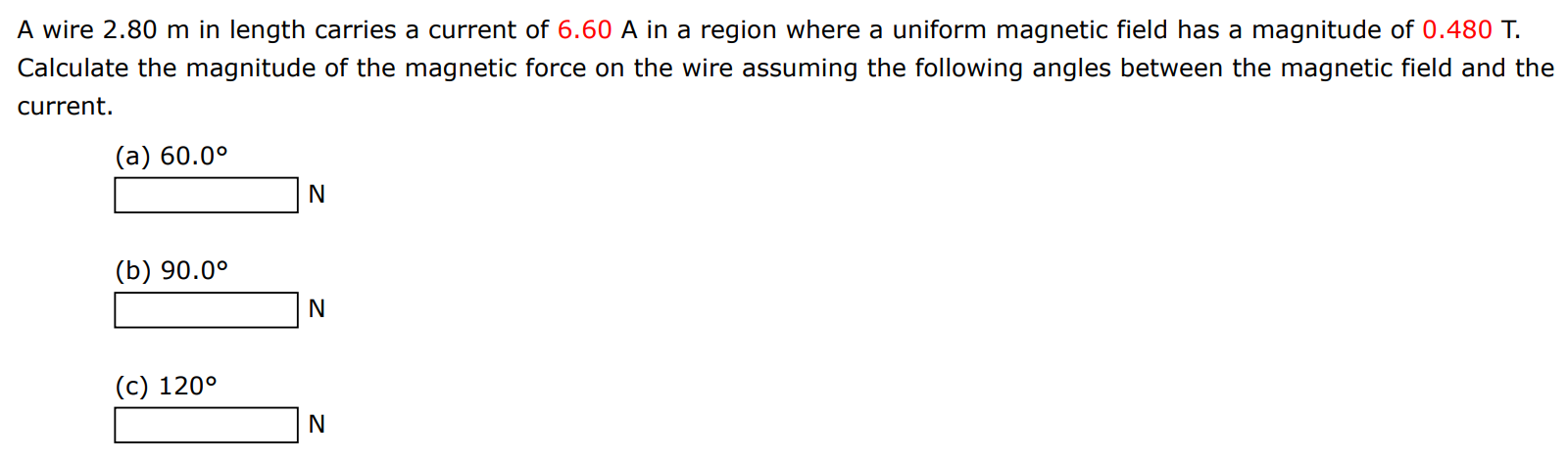 A wire 2.80 m in length carries a current of 6.60 A in a region where a uniform magnetic field has a magnitude of 0.480 T. Calculate the magnitude of the magnetic force on the wire assuming the following angles between the magnetic field and the current. (a) 60.0∘ (b) 90.0∘ N (c) 120∘ N 