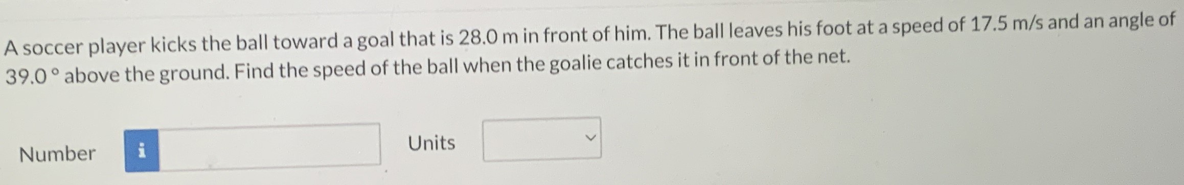 A soccer player kicks the ball toward a goal that is 28.0 m in front of him. The ball leaves his foot at a speed of 17.5 m/s and an angle of 39.0∘ above the ground. Find the speed of the ball when the goalie catches it in front of the net. Number Units