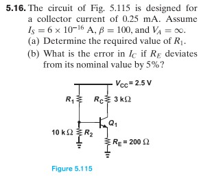 5.16. The circuit of Fig. 5.115 is designed for a collector current of 0.25 mA. Assume IS = 6×10−16 A, β = 100, and VA = ∞. (a) Determine the required value of R1. (b) What is the error in IC if RE deviates from its nominal value by 5%? Figure 5.115