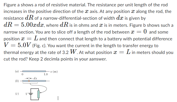 Figure a shows a rod of resistive material. The resistance per unit length of the rod increases in the positive direction of the x axis. At any position x along the rod, the resistance dR of a narrow-differential-section of width dx is given by dR = 5.00xdx, where dR is in ohms and x is in meters. Figure b shows such a narrow section. You are to slice off a length of the rod between x = 0 and some position x = L and then connect that length to a battery with potential difference V = 5.0 V (Fig. c). You want the current in the length to transfer energy to thermal energy at the rate of 3.2 W. At what position x = L in meters should you cut the rod? Keep 2 decimal points in your answer.