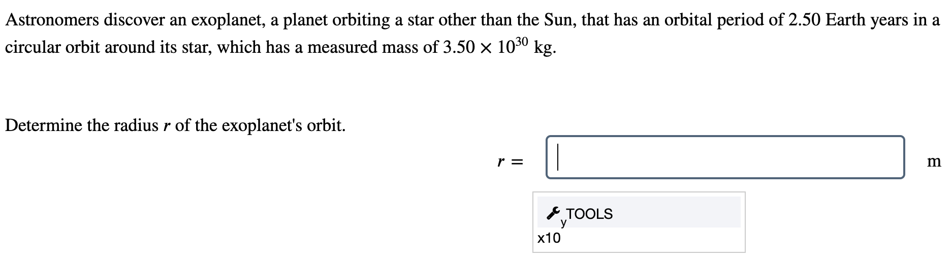 Astronomers discover an exoplanet, a planet orbiting a star other than the Sun, that has an orbital period of 2.50 Earth years in a circular orbit around its star, which has a measured mass of 3.50×1030 kg. Determine the radius r of the exoplanet's orbit. r = m