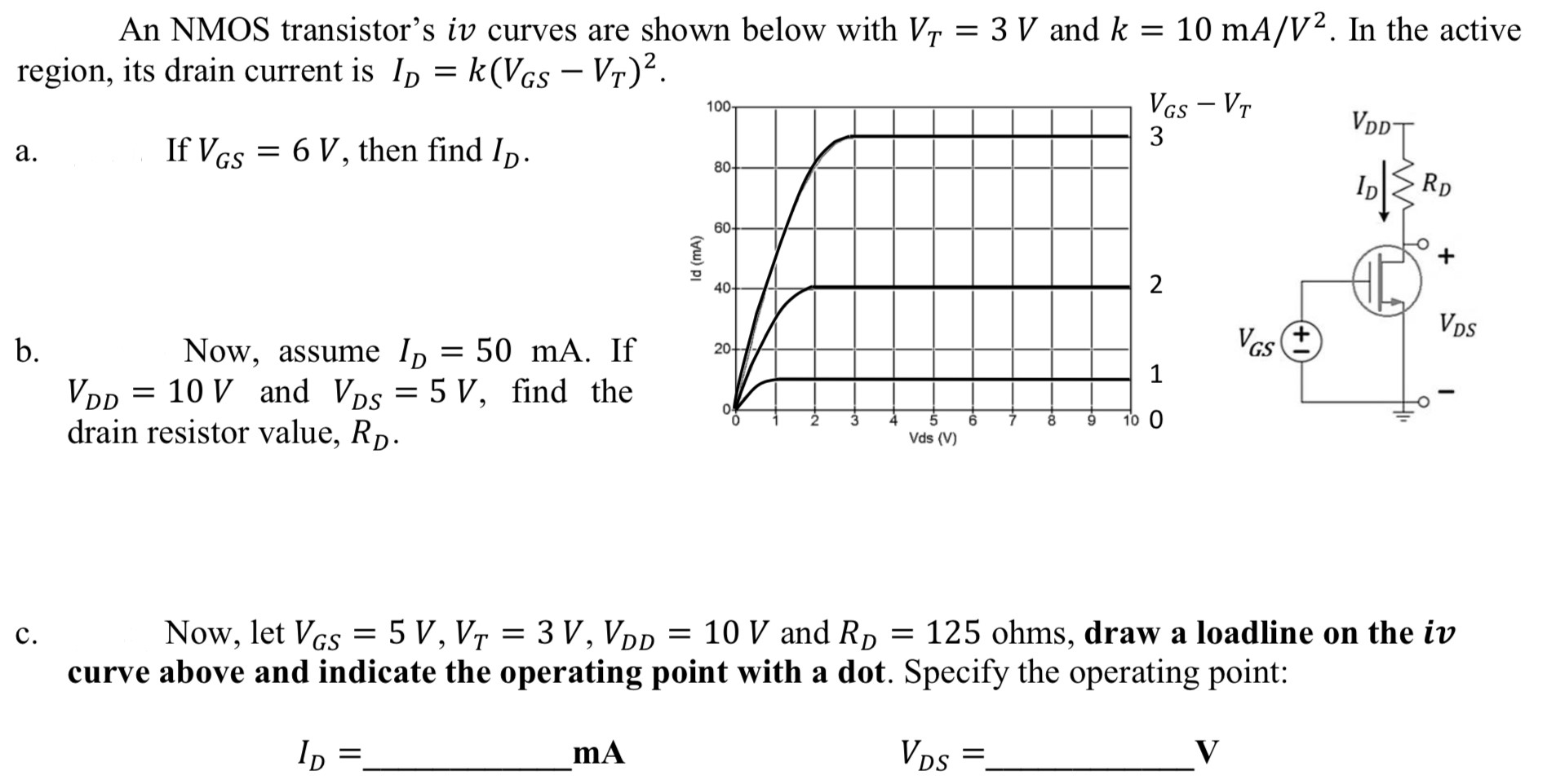 An NMOS transistor's iv curves are shown below with VT = 3 V and k = 10 mA/V2. In the active region, its drain current is ID = k(VGS − VT)2. a. If VGS = 6 V, then find ID. b. Now, assume ID = 50 mA. If VDD = 10 V and VDS = 5 V, find the drain resistor value, RD. c. Now, let VGS = 5 V, VT = 3 V, VDD = 10 V and RD = 125 ohms, draw a loadline on the iv curve above and indicate the operating point with a dot. Specify the operating point: ID = mA VDS = V 