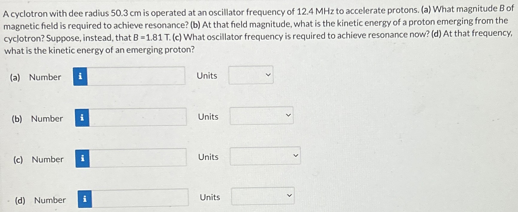 A cyclotron with dee radius 50.3 cm is operated at an oscillator frequency of 12.4 MHz to accelerate protons. (a) What magnitude B of magnetic field is required to achieve resonance? (b) At that field magnitude, what is the kinetic energy of a proton emerging from the cyclotron? Suppose, instead, that B = 1.81 T. (c) What oscillator frequency is required to achieve resonance now? (d) At that frequency, what is the kinetic energy of an emerging proton? (a) Number Units (b) Number Units (c) Number Units (d) Number Units