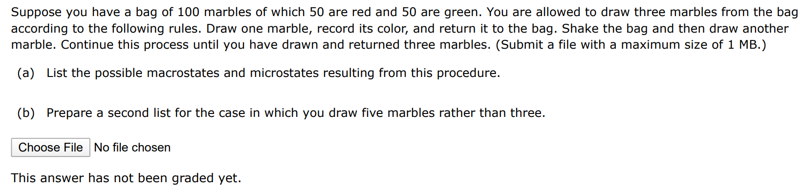 Suppose you have a bag of 100 marbles of which 50 are red and 50 are green. You are allowed to draw three marbles from the bag according to the following rules. Draw one marble, record its color, and return it to the bag. Shake the bag and then draw another marble. Continue this process until you have drawn and returned three marbles. (Submit a file with a maximum size of 1 MB. ) (a) List the possible macrostates and microstates resulting from this procedure. (b) Prepare a second list for the case in which you draw five marbles rather than three. Choose File No file chosen This answer has not been graded yet. 