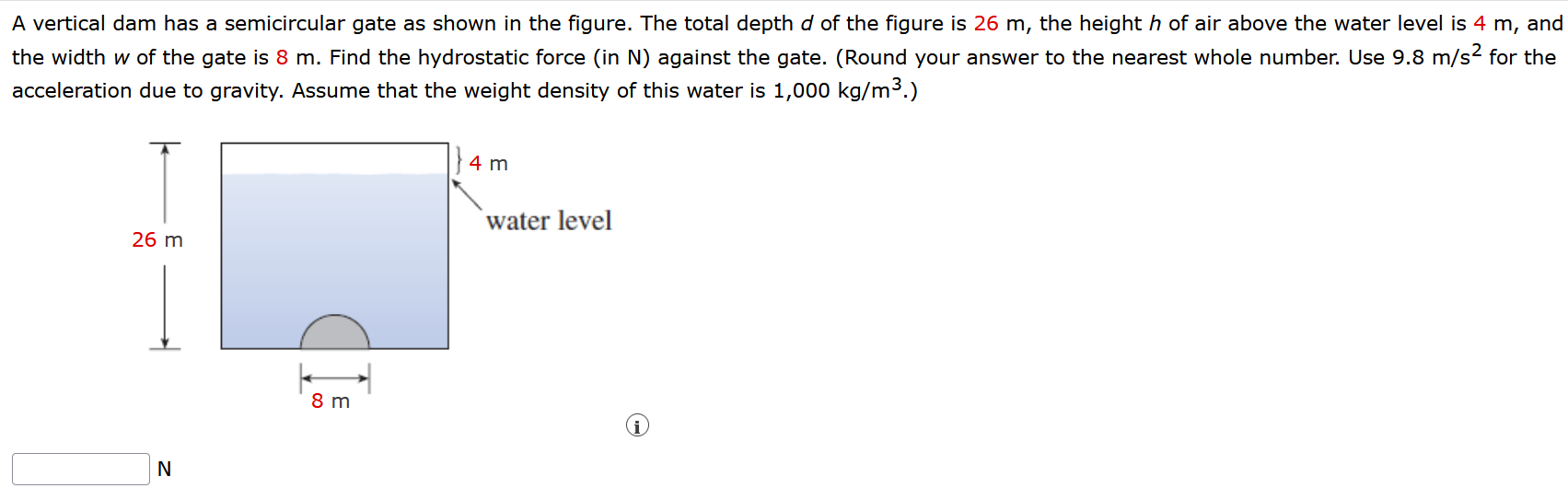 A vertical dam has a semicircular gate as shown in the figure. The total depth d of the figure is 26 m, the height h of air above the water level is 4 m, and the width w of the gate is 8 m. Find the hydrostatic force (in N) against the gate. (Round your answer to the nearest whole number. Use 9.8 m/s2 for the acceleration due to gravity. Assume that the weight density of this water is 1, 000 kg/m3.)