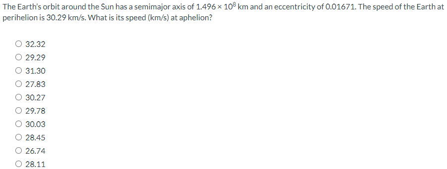 The Earth's orbit around the Sun has a semimajor axis of 1.496×108 km and an eccentricity of 0.01671 . The speed of the Earth at perihelion is 30.29 km/s. What is its speed (km/s) at aphelion? 32.32 29.29 31.30 27.83 30.27 29.78 30.03 28.45 26.74 28.11