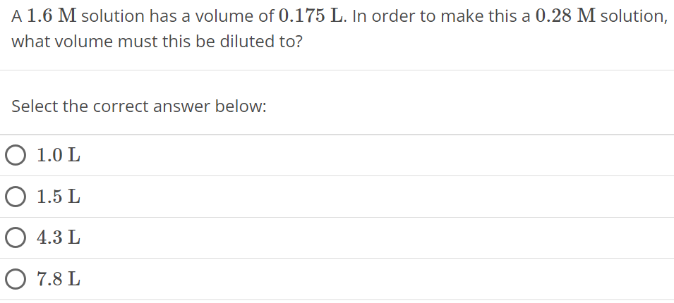 A 1.6 M solution has a volume of 0.175 L. In order to make this a 0.28 M solution, what volume must this be diluted to? Select the correct answer below: 1.0 L 1.5 L 4.3 L 7.8 L 