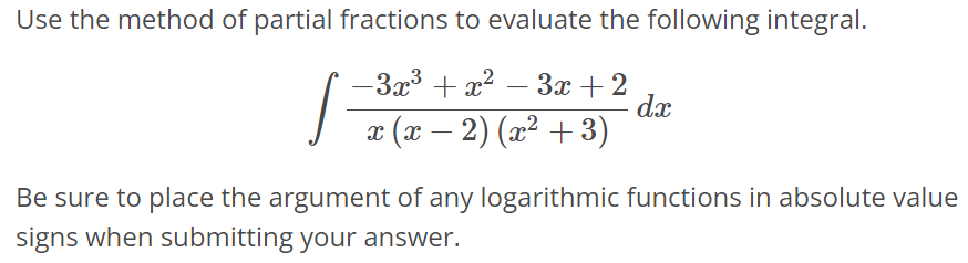 Use the method of partial fractions to evaluate the following integral. ∫ -3x^3 + x^2 - 3x + 2 / x(x - 2)(x^2 + 3) dx Be sure to place the argument of any logarithmic functions in absolute value signs when submitting your answer.