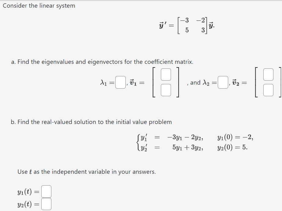 Consider the linear system y→′ = [−3 −2 5 3]y→. a. Find the eigenvalues and eigenvectors for the coefficient matrix. λ1 = , v→1 = [ ], and λ2 = , v→2 = [ ] b. Find the real-valued solution to the initial value problem {y1′ = −3y1 − 2y2, y1(0) = −2 y2′ = 5y1 + 3y2, y2(0) = 5 Use t as the independent variable in your answers. y1(t) = y2(t) =