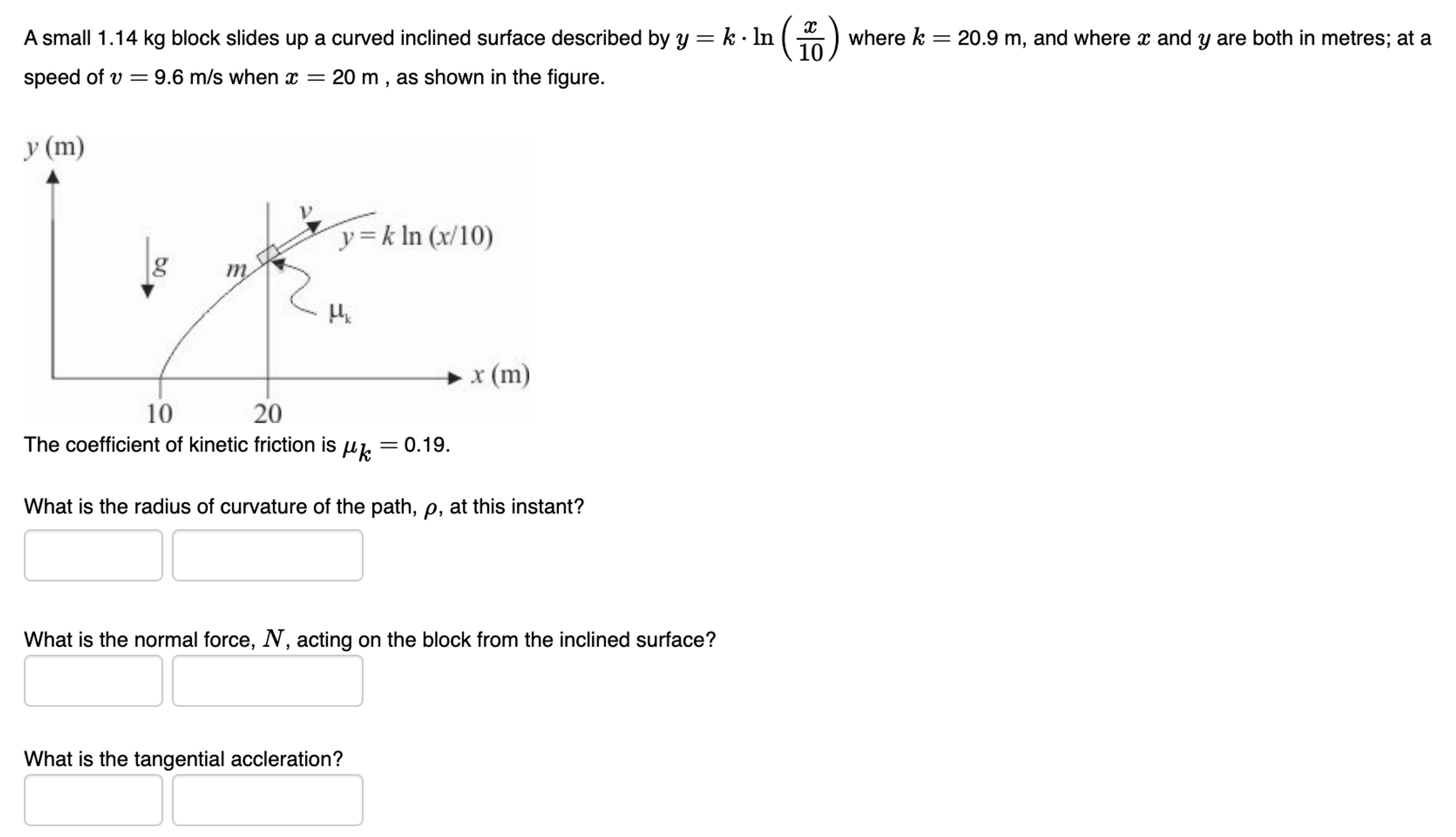 A small 1.14 kg block slides up a curved inclined surface described by y = k⋅ln⁡(x/10) where k = 20.9 m, and where x and y are both in metres; at a speed of v = 9.6 m/s when x = 20 m, as shown in the figure. The coefficient of kinetic friction is μk = 0.19. What is the radius of curvature of the path, ρ, at this instant? What is the normal force, N, acting on the block from the inclined surface? What is the tangential accleration?
