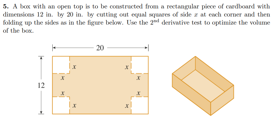 A box with an open top is to be constructed from a rectangular piece of cardboard with dimensions 12 in. by 20 in. by cutting out equal squares of side x at each corner and then folding up the sides as in the figure below. Use the 2nd derivative test to optimize the volume of the box.