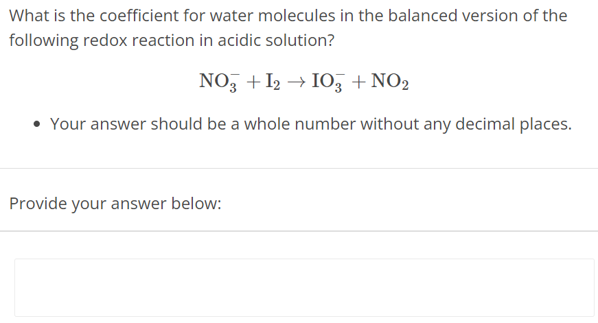 What is the coefficient for water molecules in the balanced version of the following redox reaction in acidic solution? NO3− + I2 → IO3− + NO2 Your answer should be a whole number without any decimal places. Provide your answer below: 