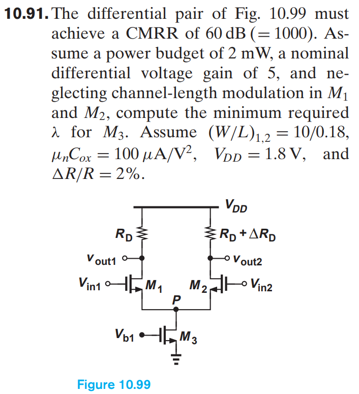 10.91. The differential pair of Fig. 10.99 must achieve a CMRR of 60 dB ( = 1000). Assume a power budget of 2 mW, a nominal differential voltage gain of 5, and neglecting channel-length modulation in M1 and M2, compute the minimum required λ for M3. Assume (W/L)1,2 = 10/0.18, μnCox = 100 μA/V2, VDD = 1.8 V, and ΔR/R = 2%. Figure 10.99 