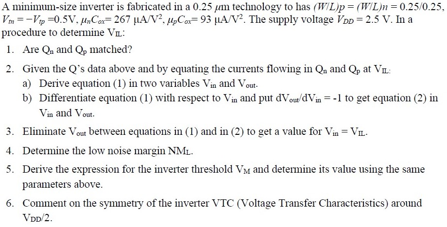 A minimum-size inverter is fabricated in a 0.25μm technology to has (W/L)p = (W/L)n = 0.25/0.25, Vtn = −Vtp = 0.5 V, μnCox = 267 μA/V2, μpCox = 93 μA/V2. The supply voltage VDD = 2.5V. In a procedure to determine VIL: Are Qn and Qp matched? Given the Q's data above and by equating the currents flowing in Qn and Qp at VIL: a) Derive equation (1) in two variables Vin and Vout. b) Differentiate equation (1) with respect to Vin and put dVout/dVin = −1 to get equation (2) in Vin and Vout. Eliminate Vout between equations in (1) and in (2) to get a value for Vin = VIL. Determine the low noise margin NML. Derive the expression for the inverter threshold VM and determine its value using the same parameters above. Comment on the symmetry of the inverter VTC (Voltage Transfer Characteristics) around VDD/2.
