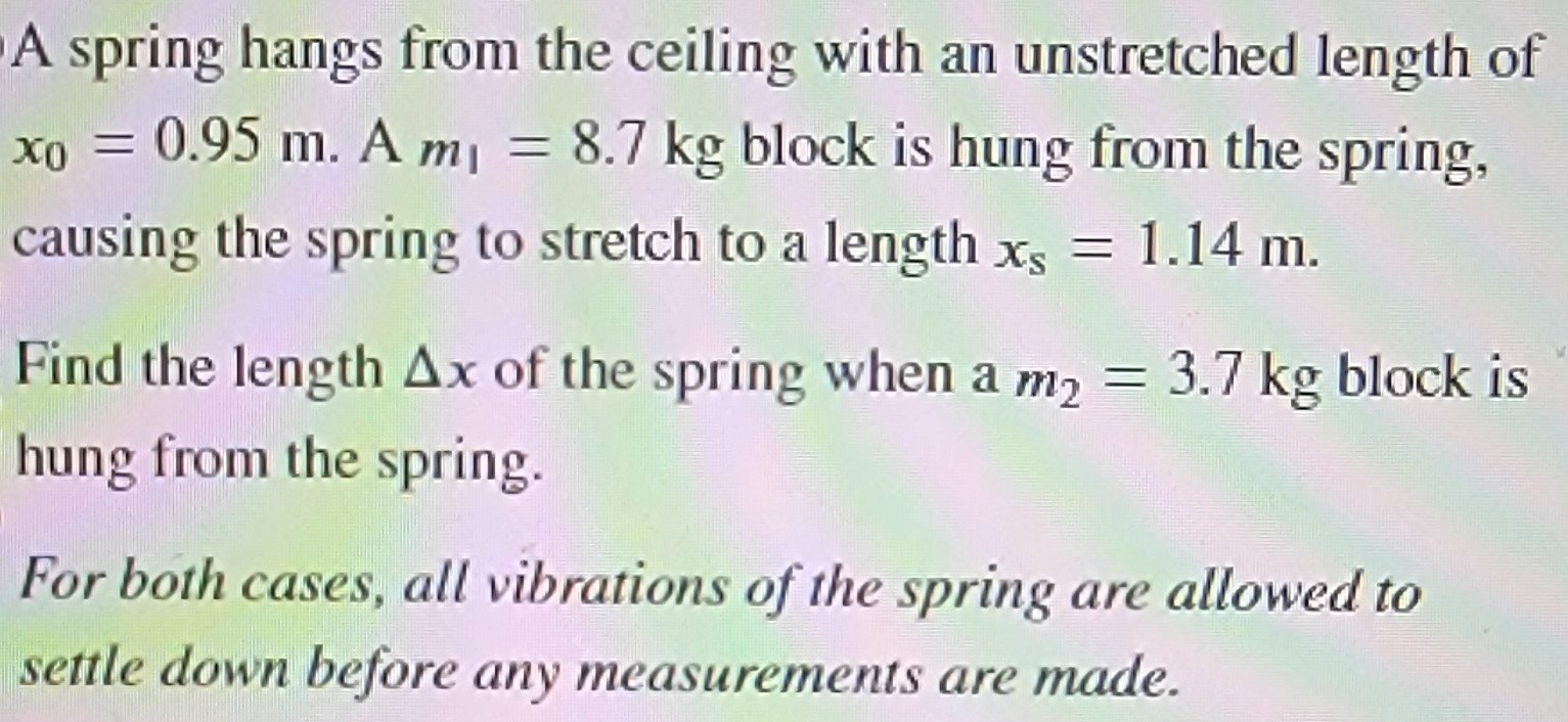 A spring hangs from the ceiling with an unstretched length of x0 = 0.95 m. A m1 = 8.7 kg block is hung from the spring, causing the spring to stretch to a length xs = 1.14 m. Find the length Δx of the spring when a m2 = 3.7 kg block is hung from the spring. For both cases, all vibrations of the spring are allowed to settle down before any measurements are made.