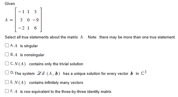 Given A = [−1 1 3 3 0 −9 −2 1 6] Select all true statements about the matrix A. Note: there may be more than one true statement. A. A is singular B. A is nonsingular C. N(A) contains only the trivial solution D. The system LS(A, b) has a unique solution for every vector b in C3 E. N(A) contains infinitely many vectors F. A is row-equivalent to the three-by-three identity matrix