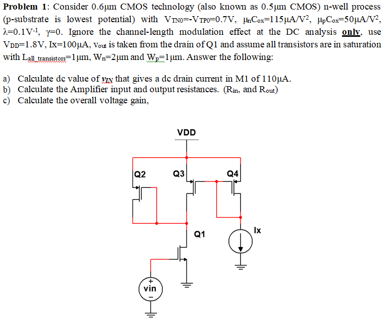 Problem 1: Consider 0.6µm CMOS technology (also known as 0.5µm CMOS) n-well process (p-substrate is lowest potential) with VTN0 = -VTP0 = 0.7 V, µnCOX = 115µA/V2 , µpCox = 50µA/V2 , λ = 0.1 V-1 , γ = 0. Ignore the channel-length modulation effect at the DC analysis onlv, use VDD = 1.8 V, Ix = 100µA, Vout is taken from the drain of Q1 and assume all transistors are in saturation with Lall_transistors = 1µm, Wn = 2µm and Wp = 1µm. Answer the following: a) Calculate de value of yIN that gives a de drain current in M1 of 110µA. b) Calculate the Amplifier input and output resistances. ( Rin, and Rout ) c) Calculate the overall voltage gain,