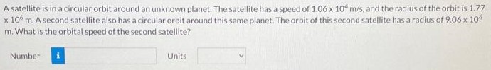 A satellite is in a circular orbit around an unknown planet. The satellite has a speed of 1.06×104 m/s, and the radius of the orbit is 1.77 ×106 m. A second satellite also has a circular orbit around this same planet. The orbit of this second satellite has a radius of 9.06×106 m. What is the orbital speed of the second satellite? Number Units