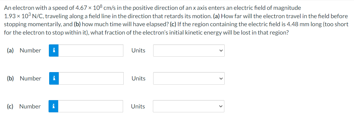 An electron with a speed of 4.67×108 cm/s in the positive direction of an x axis enters an electric field of magnitude 1.93×103 N/C, traveling along a field line in the direction that retards its motion. (a) How far will the electron travel in the field before stopping momentarily, and (b) how much time will have elapsed? (c) If the region containing the electric field is 4.48 mm long (too short for the electron to stop within it), what fraction of the electron's initial kinetic energy will be lost in that region? (a) Number Units (b) Number Units (c) Number Units