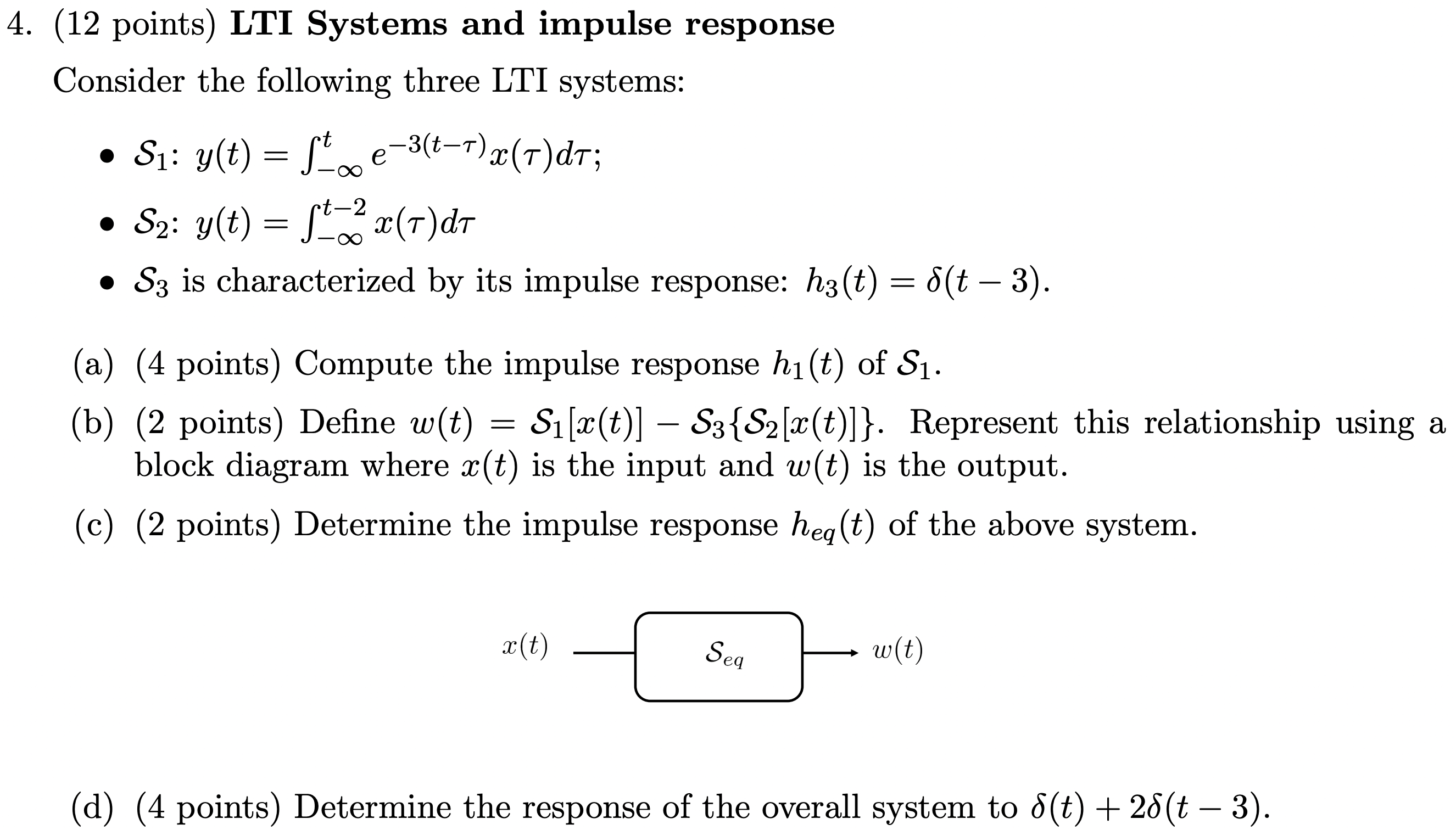 (12 points) LTI Systems and impulse response Consider the following three LTI systems:S1: y(t) = ∫−∞te−3(t−τ)x(τ)dτ S2: y(t) = ∫−∞t−2 x(τ)dτ S3 is characterized by its impulse response: h3(t) = δ(t−3). (a) (4 points) Compute the impulse response h1(t) of S1. (b) (2 points) Define w(t) = S1[x(t)]− S3{S2[x(t)]}. Represent this relationship using a block diagram where x(t) is the input and w(t) is the output. (c) (2 points) Determine the impulse response heq(t) of the above system. (d) (4 points) Determine the response of the overall system to δ(t)+2 δ(t−3). 