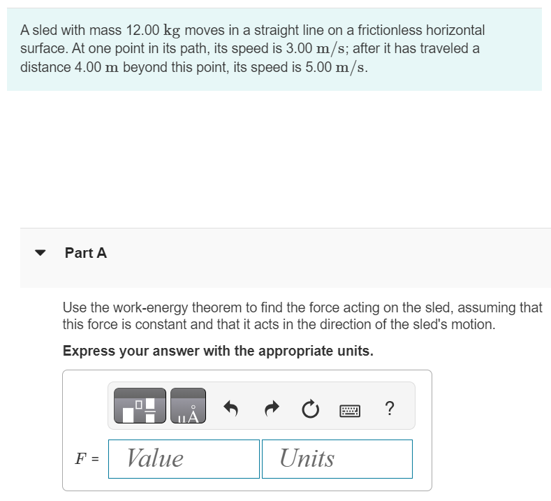 A sled with mass 12.00 kg moves in a straight line on a frictionless horizontal surface. At one point in its path, its speed is 3.00 m/s; after it has traveled a distance 4.00 m beyond this point, its speed is 5.00 m/s. Part A Use the work-energy theorem to find the force acting on the sled, assuming that this force is constant and that it acts in the direction of the sled's motion. Express your answer with the appropriate units.