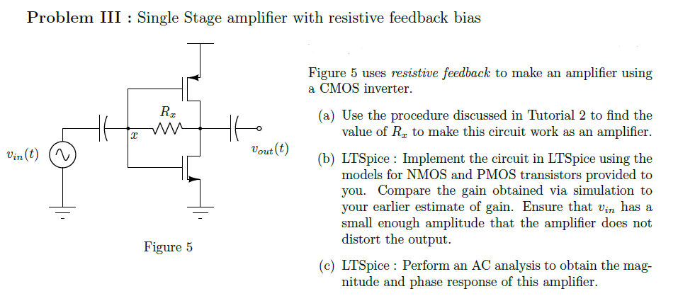 Problem III : Single Stage amplifier with resistive feedback bias Figure 5 Figure 5 uses resistive feedback to make an amplifier using a CMOS inverter. (a) Use the procedure discussed in Tutorial 2 to find the value of Rx to make this circuit work as an amplifier. (b) LTSpice: Implement the circuit in LTSpice using the models for NMOS and PMOS transistors provided to you. Compare the gain obtained via simulation to your earlier estimate of gain. Ensure that vin has a small enough amplitude that the amplifier does not distort the output. (c) LTSpice : Perform an AC analysis to obtain the magnitude and phase response of this amplifier.