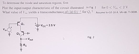 To determine the triode and saturation regions, first: Plot the input/output characteristic of the circuit illustrated In Fig. 2 for 0 < Vin  < 2 V. What value of Vin yields a transconductance of (50 Ω)-1 for Q1? Assume 10-16 A, VA = ∞, T = 300 k. Fig. 2 