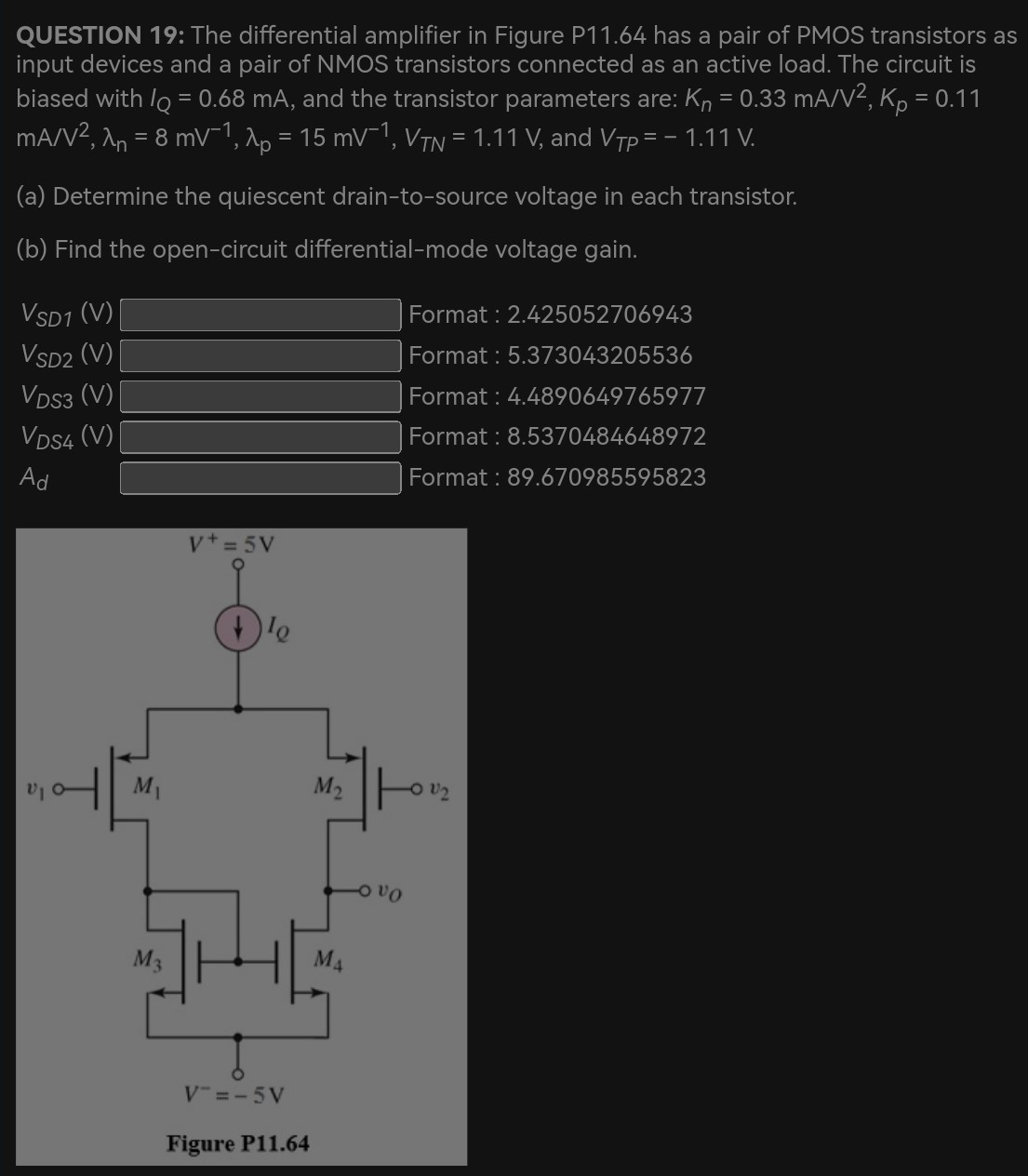 QUESTION 19: The differential amplifier in Figure P11.64 has a pair of PMOS transistors as input devices and a pair of NMOS transistors connected as an active load. The circuit is biased with IQ = 0.68 mA, and the transistor parameters are: Kn = 0.33 mA/V2, Kp = 0.11 mA/V2, λn = 8 mV−1, λp = 15 mV−1, VTN = 1.11 V, and VTP = −1.11 V. (a) Determine the quiescent drain-to-source voltage in each transistor. (b) Find the open-circuit differential-mode voltage gain. VSD1(V) Format : 2.425052706943 VSD2(V) Format : 5.373043205536 VDS3(V) Format : 4.4890649765977 VDS4(V) Format: 8.5370484648972 Ad Format : 89.670985595823 Figure P11.64