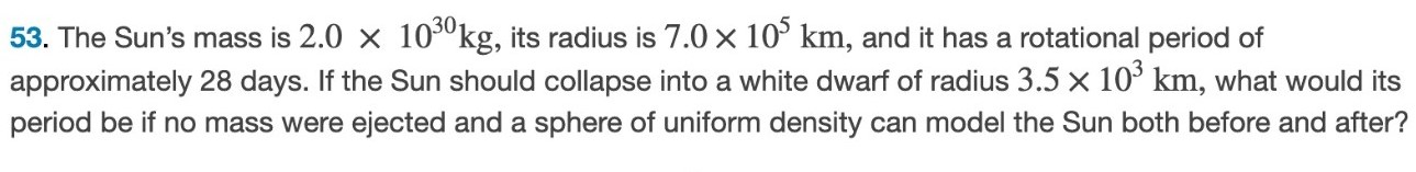 The Sun's mass is 2.0×1030 kg, its radius is 7.0×105 km, and it has a rotational period of approximately 28 days. If the Sun should collapse into a white dwarf of radius 3.5×103 km, what would its period be if no mass were ejected and a sphere of uniform density can model the Sun both before and after? 