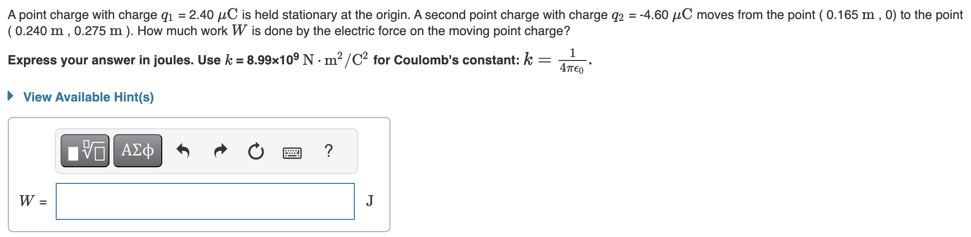 A point charge with charge q1 = 2.40 μC is held stationary at the origin. A second point charge with charge q2 = −4.60 μC moves from the point ( 0.165 m, 0 ) to the point (0.240 m, 0.275 m ). How much work W is done by the electric force on the moving point charge? Express your answer in joules. Use k = 8.99×109 N⋅m2 /C2 for Coulomb's constant: k = 1 4πϵ0. View Available Hint(s) W = J