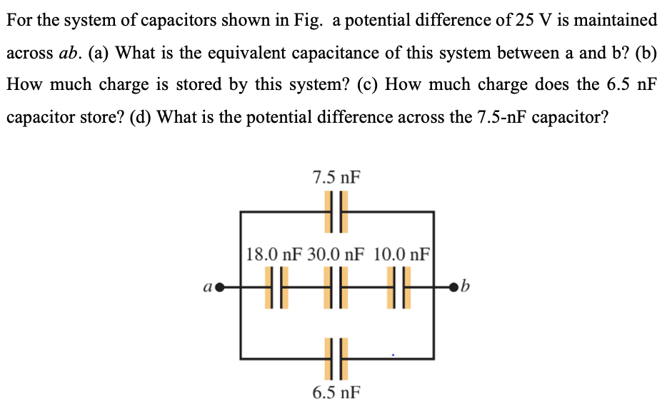 For the system of capacitors shown in Fig. a potential difference of 25 V is maintained across ab. (a) What is the equivalent capacitance of this system between a and b? (b) How much charge is stored by this system? (c) How much charge does the 6.5 nF capacitor store? (d) What is the potential difference across the 7.5−nF capacitor?